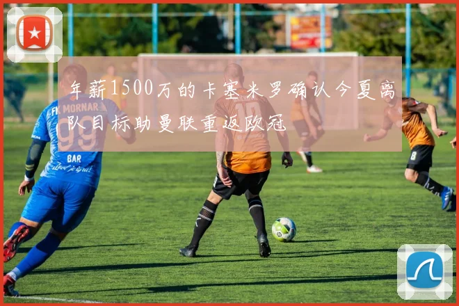 年薪1500万的卡塞米罗确认今夏离队目标助曼联重返欧冠