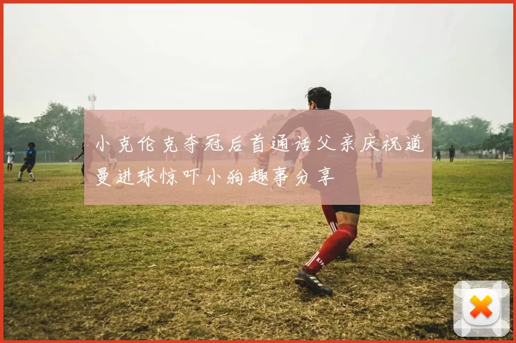 小克伦克夺冠后首通话父亲庆祝道曼进球惊吓小狗趣事分享