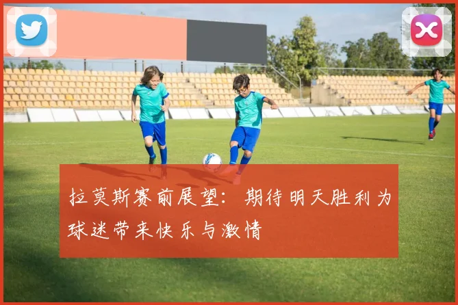 拉莫斯赛前展望：期待明天胜利为球迷带来快乐与激情