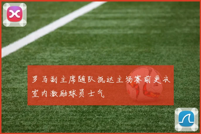 罗马副主席随队抵达主场赛前更衣室内激励球员士气