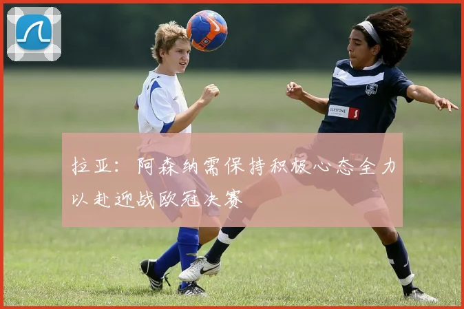 拉亚：阿森纳需保持积极心态全力以赴迎战欧冠决赛